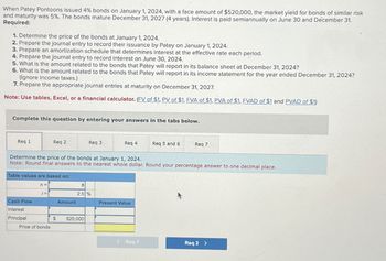 When Patey Pontoons issued 4% bonds on January 1, 2024, with a face amount of $520,000, the market yield for bonds of similar risk
and maturity was 5%. The bonds mature December 31, 2027 (4 years). Interest is paid semiannually on June 30 and December 31.
Required:
1. Determine the price of the bonds at January 1, 2024.
2. Prepare the journal entry to record their issuance by Patey on January 1, 2024.
3. Prepare an amortization schedule that determines interest at the effective rate each period.
4. Prepare the journal entry to record interest on June 30, 2024.
5. What is the amount related to the bonds that Patey will report in its balance sheet at December 31, 2024?
6. What is the amount related to the bonds that Patey will report in its income statement for the year ended December 31, 2024?
(Ignore income taxes.)
7. Prepare the appropriate journal entries at maturity on December 31, 2027.
Note: Use tables, Excel, or a financial calculator. (FV of $1, PV of $1, FVA of $1, PVA of $1, FVAD of $1 and PVAD of $1)
Complete this question by entering your answers in the tabs below.
Req 1
Req 2
Req 3
Req 4
Req 5 and 6
Req 7
Determine the price of the bonds at January 1, 2024.
Note: Round final answers to the nearest whole dollar. Round your percentage answer to one decimal place.
Table values are based on:
n =
8
i=
2.5 %
Cash Flow
Amount
Present Value
Interest
Principal
$
520,000
Price of bonds
Req 1
Req 2 >