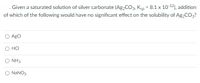 . Given a saturated solution of silver carbonate (Ag,CO3, Kgp = 8.1 x 10-12), addition
of which of the following would have no significant effect on the solubility of Ag2CO3?
AgCI
O HCI
O NH3
O NANO3
