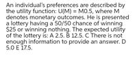 An individual's preferences are described by
the utility function: U(M) = MO.5, where M
denotes monetary outcomes. He is presented
a lottery having a 50/50 chance of winning
$25 or winning nothing. The expected utility
of the lottery is: A 2.5. B 12.5. C There is not
enough information to provide an answer. D
5.0 E 17.5.
