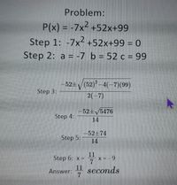 Problem:
P(x) = -7x2 +52x+99
Step 1: -7x- +52x+99 = 0
Step 2: a = -7 b = 52 c = 99
-52+/(52)-4(-7)(99)
Step 3:
2(-7)
-52+5476
Step 4:
14
52+74
Step 5:
14
11
x = - 9
7
Step 6: x =
11 seconds
7.
Answer:
