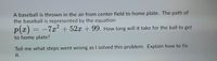 A baseball is thrown in the air from center field to home plate. The path of
the baseball is represented by the equation
p(x)
-7x²+52x + 99. How long will it take for the ball to get
to home plate?
Tell me what steps went wrong as I solved this problem. Explain how to fix
it.
