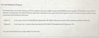 Current Attempt in Progress
Riverbed Corp. was experiencing cash flow problems and was unable to pay its $104,000 account payable to Martinez Corp. when it
fell due on September 30, 2023. Martinez agreed to substitute a one-year note for the open account. The following two options were
presented to Riverbed by Martinez:
Option 1:
A one-year note for $104,000 due September 30, 2024. Interest at a rate of 9% would be payable at maturity.
Option 2: A one-year non-interest-bearing note for $113,360. The implied rate of interest is 9%.
Assume that Martinez has a December 31 year end.