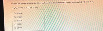 Give the percent yield when 28.16 g of CO₂ are formed from the reaction of 4.000 moles of C₂H₁8 with 2.000 moles of O₂
2 C₂H18 +25 0₂-16 CO₂ +18 H₂0
O 55.00%
O 12.50%
O 25.00%
50.00%
20.00%