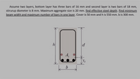 Assume two layers, bottom layer has three bars of 16 mm and second layer is two bars of 18 mm,
stirurup diameter is 8 mm. Maximum aggregate size is 20 mm. find effective steel depth. Find minimum
beam width and maximum number of bars in one layer. Cover is 50 mm and h is 550 mm. b is 300 mm.
h
d
