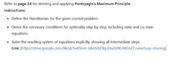 Refer to page 34 for deriving and applying Pontryagin's Maximum Principle.
Instructions:
⚫ Define the Hamiltonian for the given control problem.
•
•
Derive the necessary conditions for optimality step-by-step, including state and co-state
equations.
Solve the resulting system of equations explicitly, showing all intermediate steps.
Link: [https://drive.google.com/file/d/1wKSrun-GlxirS31Z9qoHazb9tC440AZF/view?usp=sharing]