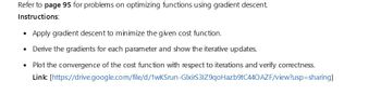 Refer to page 95 for problems on optimizing functions using gradient descent.
Instructions:
Apply gradient descent to minimize the given cost function.
Derive the gradients for each parameter and show the iterative updates.
• Plot the convergence of the cost function with respect to iterations and verify correctness.
Link: [https://drive.google.com/file/d/1wKSrun-GlxirS31Z9qoHazb9tC440 AZF/view?usp=sharing]