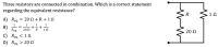 Three resistors are connected in combination. Which is a correct statement
regarding the equivalent resistance?
R
12
A) Req
20Ω+R+1Ω
1
+÷+
1Ω
1
B)
Req
20 Ω
R
20 Ω
C) Req <1 N
D) Reg > 20N
