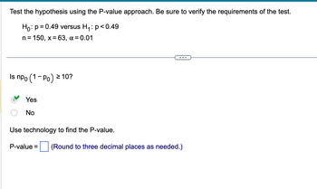 Test the hypothesis using the P-value approach. Be sure to verify the requirements of the test.
Ho: p = 0.49 versus H₁: p < 0.49
n = 150, x= 63, α = 0.01
Is npo
(1 - Po) ²
Yes
No
≥ 10?
Use technology to find the P-value.
P-value =
(Round to three decimal places as needed.)