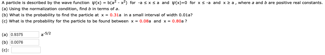 A particle is described by the wave function W(x) = b(a2 - x2) for -a s x s a and W(x) 0 for x s -a and x z a, where a and b are positive real constants.
(a) Using the normalization condition, find b in terms of a
(b) What is the probability to find the particle at x = 0.31a in a small interval of width 0.01a?
(c) What is the probability for the particle to be found between x = 0.08a and x = 0.80a ?
a2/ל
(a) 0.9375
(b) 0.0076
(c)
