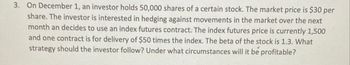 3. On December 1, an investor holds 50,000 shares of a certain stock. The market price is $30 per
share. The investor is interested in hedging against movements in the market over the next
month an decides to use an index futures contract. The index futures price is currently 1,500
and one contract is for delivery of $50 times the index. The beta of the stock is 1.3. What
strategy should the investor follow? Under what circumstances will it be profitable?