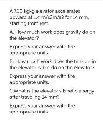 A 700 kgkg elevator accelerates
upward at 1.4 m/s2m/s2 for 14 mm,
starting from rest.
A. How much work does gravity do on
the elevator?
Express your answer with the
appropriate units.
B. How much work does the tension in
the elevator cable do on the elevator?
Express your answer with the
appropriate units.
C.What is the elevator's kinetic energy
after traveling 14 mm?
Express your answer with the
appropriate units.