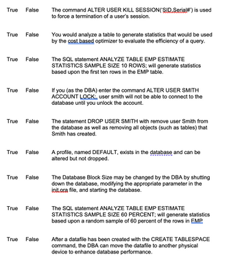 True False
True False
True False
True False
True False
True False
True
False
True False
True False
The command ALTER USER KILL SESSION (SID Serial#') is used
to force a termination of a user's session.
You would analyze a table to generate statistics that would be used
by the cost based optimizer to evaluate the efficiency of a query.
The SQL statement ANALYZE TABLE EMP ESTIMATE
STATISTICS SAMPLE SIZE 10 ROWS; will generate statistics
based upon the first ten rows in the EMP table.
If you (as the DBA) enter the command ALTER USER SMITH
ACCOUNT LOCK;, user smith will not be able to connect to the
database until you unlock the account.
The statement DROP USER SMITH with remove user Smith from
the database as well as removing all objects (such as tables) that
Smith has created.
A profile, named DEFAULT, exists in the database and can be
altered but not dropped.
The Database Block Size may be changed by the DBA by shutting
down the database, modifying the appropriate parameter in the
init.ora file, and starting the database.
The SQL statement ANALYZE TABLE EMP ESTIMATE
STATISTICS SAMPLE SIZE 60 PERCENT; will generate statistics
based upon a random sample of 60 percent of the rows in EMP
After a datafile has been created with the CREATE TABLESPACE
command, the DBA can move the datafile to another physical
device to enhance database performance.