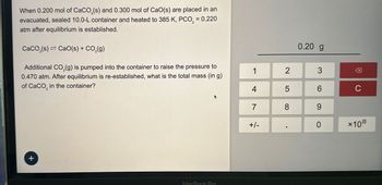 When 0.200 mol of CaCO3(s) and 0.300 mol of CaO(s) are placed in an
evacuated, sealed 10.0-L container and heated to 385 K, PCO, = 0.220
atm after equilibrium is established.
CaCO3(s) Cao(s) + CO2(g)
Additional CO2(g) is pumped into the container to raise the pressure to
0.470 atm. After equilibrium is re-established, what is the total mass (in g)
of CaCO in the container?
+
MacBook Pro
0.20 g
1
2
3
☑
4
5
6
C
7
8
9
+/-
0
*10