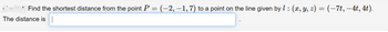 Find the shortest distance from the point P = (−2, −1, 7) to a point on the line given by 1 : (x, y, z) = (−7t, −4t, 4t).
The distance is