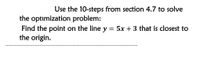 Use the 10-steps from section 4.7 to solve
the optimization problem:
Find the point on the line y = 5x + 3 that is closest to
the origin.
