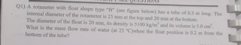 Q1) A rotameter with float shape type "B" (see figure below) has a tube of 0.3 m long. The
internal diameter of the rotameter is 25 mm at the top and 20 mm at the bottom.
The diameter of the float is 20 mm, its density is 5100 kg/m³ and its volume is 5.0 cm³.
What is the mass flow rate of water (at 25 °C)when the float position is 0.2 m from the
bottom of the tube?