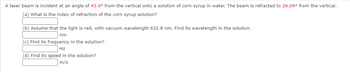 A laser beam is incident at an angle of 43.0° from the vertical onto a solution of corn syrup in water. The beam is refracted to 26.04° from the vertical.
(a) What is the index of refraction of the corn syrup solution?
(b) Assume that the light is red, with vacuum wavelength 632.8 nm. Find its wavelength in the solution.
nm
(c) Find its frequency in the solution?
Hz
(d) Find its speed in the solution?
m/s