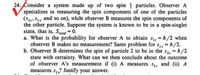 24. Consider a system made up of two spin particles. Observer A
specializes in measuring the spin components of one of the particles
(S, Sı, and so on), while observer B measures the spin components of
the other particle. Suppose the system is known to be in a spin-singlet
state, that is, Stotal = 0.
a. What is the probability for observer A to obtain s1 h/2 when
observer B makes no measurement? Same problem for s1, = h/2.
b. Observer B determines the spin of particle 2 to be in the s2, = h/2
state with certainty. What can we then conclude about the outcome
of observer A's measurement if (i) A measures S1; and (ii) A
measures s,? Justify your answer.
