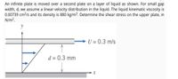 An infinite plate is moved over a second plate on a layer of liquid as shown. For small gap
width, d, we assume a linear velocity distribution in the liquid. The liquid kinematic viscosity is
0.00739 cm²/s and its density is 880 kg/m³. Determine the shear stress on the upper plate, in
N/m?.
y
U = 0.3 m/s
d = 0.3 mm
