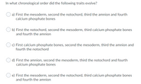 In what chronological order did the following traits evolve?
a) First the mesoderm, second the notochord, third the amnion and fourth
calcium phosphate bones
b) First the notochord, second the mesoderm, third calcium phosphate bones
and fourth the amnion
c) First calcium phosphate bones, second the mesoderm, third the amnion and
fourth the notochord
d) First the amnion, second the mesoderm, third the notochord and fourth
calcium phosphate bones
e) First the mesoderm, second the notochord, third calcium phosphate bones
and fourth the amnion
