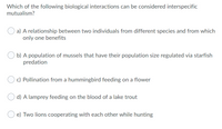 Which of the following biological interactions can be considered interspecific
mutualism?
a) A relationship between two individuals from different species and from which
only one benefits
b) A population of mussels that have their population size regulated via starfish
predation
c) Pollination from a hummingbird feeding on a flower
d) A lamprey feeding on the blood of a lake trout
e) Two lions cooperating with each other while hunting
