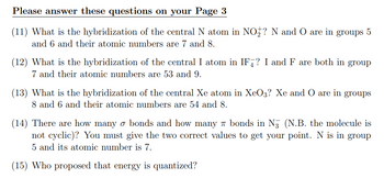 Please answer these questions on your Page 3
(11) What is the hybridization of the central N atom in NO₂? N and O are in groups 5
and 6 and their atomic numbers are and 8.
(12) What is the hybridization of the central I atom in IF? I and F are both in group
7 and their atomic numbers are 53 and 9.
(13) What is the hybridization of the central Xe atom in XeO3? Xe and O are in groups
8 and 6 and their atomic numbers are 54 and 8.
(14) There are how many o bonds and how many bonds in N3 (N.B. the molecule is
not cyclic)? You must give the two correct values to get your point. N is in group
5 and its atomic number is 7.
(15) Who proposed that energy is quantized?