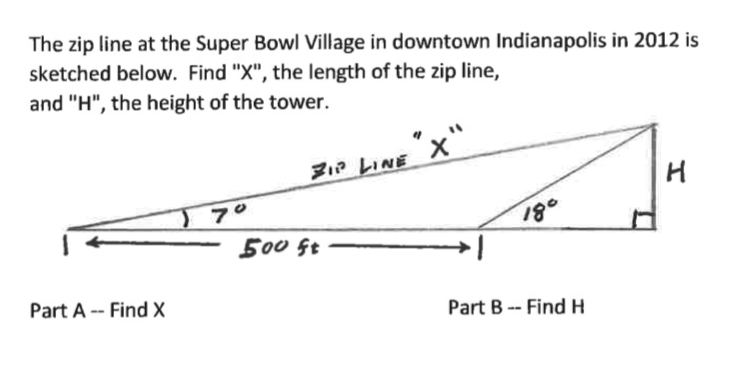 The zip line at the Super Bowl Village in downtown Indianapolis in 2012 is
sketched below. Find "X", the length of the zip line,
and "H", the height of the tower.
"x".
Z1a LINE X"
н
500 Gt
180
Part A -- Find X
Part B -- Find H
