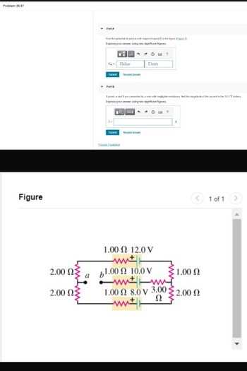 Problem 26.57
Figure
Part A
Find the potential of point a with respect to point b in the figure (Figure 1).
Express your answer using two significant figures.
НА
Val = Value
Units
Submit
Request Answer
Part B
If points a and b are connected by a wire with negligible resistance, find the magnitude of the current in the 12.0 V battery.
Express your answer using two significant figures.
I=
ΜΕ ΑΣΦΑ
Submit
Request Answer
Provide Feedback
1.00 12.0 V
?
A
<
1 of 1
>
2.00 ΩΣ
61.00 2 10.0 V
1.00 Ω
wwww
2.00 ΩΣ
with
1.00 2 8.0 V 3.00;
Ω
€
1 2.00 Ω