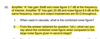 (b) Amplifier “A" has gain 30DB and noise figure 3.7 dB at the frequency
of interest. Amplifier “B" has gain 20 dB and noise figure 8.4 dB at the
same frequency. Input and output impedances are 50 Q throughout.
I.
When used in cascade, what is the combined noise figure?
From the answer obtained for question 1(b) i, what can you
say about the combined noise figure when compared to the
large noise figure given in second stage?
I.
