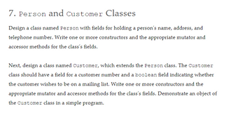 7. Person and Customer Classes
Design a class named Person with fields for holding a person's name, address, and
telephone number. Write one or more constructors and the appropriate mutator and
accessor methods for the class's fields.
Next, design a class named Customer, which extends the Person class. The Customer
class should have a field for a customer number and a boolean field indicating whether
the customer wishes to be on a mailing list. Write one or more constructors and the
appropriate mutator and accessor methods for the class's fields. Demonstrate an object of
the Customer class in a simple program.