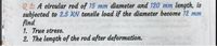 Q 2: A circular rod of 15 mm diameter and 120 mm length, is
subjected to 2.5 RN tensile load if the diameter become 12 mm
find
1. True stress.
2. The length of the rod after deformation.
