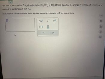 <
The heat of vaporization AH, of acetonitrile (CH₂CN) is 29.8 kJ/mol. Calculate the change in entropy AS when 14. g of
acetonitrile condenses at 81.6 °C.
Be sure your answer contains a unit symbol. Round your answer to 2 significant digits.
0
x10
X
μ
믐
S
?
olo
Ar