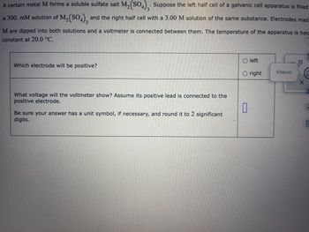 A certain metal M forms a soluble sulfate salt M₂(SO4)3. Suppose the left half cell of a galvanic cell apparatus is filled
a 300. mM solution of M₂(SO4), and the right half cell with a 3.00 M solution of the same substance. Electrodes mad
M are dipped into both solutions and a voltmeter is connected between them. The temperature of the apparatus is held
constant at 20.0 °C.
Which electrode will be positive?
What voltage will the voltmeter show? Assume its positive lead is connected to the
positive electrode.
Be sure your answer has a unit symbol, if necessary, and round it to 2 significant
digits.
Oleft
O right
0
Videos
10
X
0
E
0