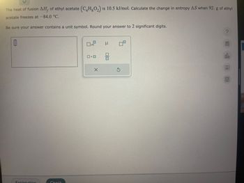 The heat of fusion AH, of ethyl acetate (C4H8O₂) is 10.5 kJ/mol. Calculate the change in entropy AS when 92. g of ethyl
acetate freezes at -84.0 °C.
Be sure your answer contains a unit symbol. Round your answer to 2 significant digits.
1
Explanation
Check
x10
X
3
010
3
S
?
olo
Ar
8-