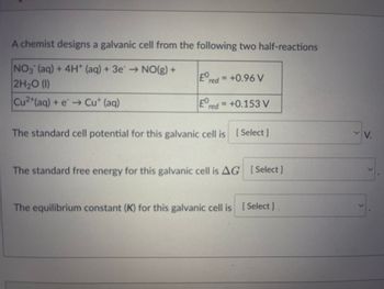 A chemist designs a galvanic cell from the following two half-reactions
NO3(aq) + 4H+ (aq) + 3e → NO(g) +
2H₂0 (1)
Cu²+ (aq) + e → Cut (aq)
Eº red = +0.96 V
Ered
red = +0.153 V
The standard cell potential for this galvanic cell is [Select]
The standard free energy for this galvanic cell is AG [Select]
The equilibrium constant (K) for this galvanic cell is [Select]
✓
V.