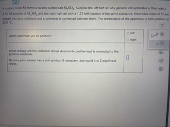 A certain metal M forms a soluble sulfate salt M₂SO4. Suppose the left half cell of a galvanic cell apparatus is filled with a
2.50 M solution of M₂SO4 and the right half cell with a 1.25 mM solution of the same substance. Electrodes made of M are
dipped into both solutions and a voltmeter is connected between them. The temperature of the apparatus is held constant at
25.0 °C.
?
Which electrode will be positive?
What voltage will the voltmeter show? Assume its positive lead is connected to the
positive electrode.
Be sure your answer has a unit symbol, if necessary, and round it to 2 significant
digits.
Oleft
O right
0
x10
D
X
olo
Ar
8.