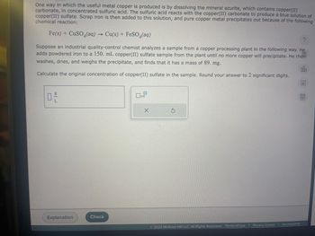One way in which the useful metal copper is produced is by dissolving the mineral azurite, which contains copper(II)
carbonate, in concentrated sulfuric acid. The sulfuric acid reacts with the copper(II) carbonate to produce a blue solution of
copper(II) sulfate. Scrap iron is then added to this solution, and pure copper metal precipitates out because of the following
chemical reaction:
Fe(s) + CuSO (aq) → Cu(s) + FeSO4(aq)
?
Suppose an industrial quality-control chemist analyzes a sample from a copper processing plant in the following way. He
adds powdered iron to a 150. mL copper(II) sulfate sample from the plant until no more copper will precipitate. He then
washes, dries, and weighs the precipitate, and finds that it has a mass of 89. mg.
00.
Calculate the original concentration of copper(II) sulfate in the sample. Round your answer to 2 significant digits.
0
|| 09
Explanation
Check
x10
X
G
2022 McGraw Hill LLC. All Rights Reserved. Terms of Use | Privacy Center | Accessibility
Ar
