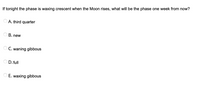 **Question:**

If tonight the phase is waxing crescent when the Moon rises, what will be the phase one week from now?

**Options:**
- A. third quarter
- B. new
- C. waning gibbous
- D. full
- E. waxing gibbous