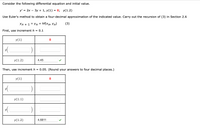 **Euler's Method for Differential Equations**

Consider the following differential equation and initial value:

\[ y' = 2x - 3y + 1, \quad y(1) = 8; \quad y(1.2) \]

Use Euler's method to obtain a four-decimal approximation of the indicated value. Carry out the recursion of equation (3) in Section 2.6:

\[ y_{n+1} = y_n + h f(x_n, y_n) \]

### First, use increment \( h = 0.1 \).

|      | \( y(1) \)   |  **8**      |
|------|--------------|-------------|
|      | \( y(\_\_\_\_) \) | \[ \_\_\_\_ \] |
|      | \( y(1.2) \) | **4.45** ✓ |

### Then, use increment \( h = 0.05 \). (Round your answers to four decimal places.)

|      | \( y(1) \)   |  **8**       |
|------|--------------|--------------|
|      | \( y(\_\_\_\_) \) | \[ \_\_\_\_ \]  |
|      | \( y(1.1) \) | \[ \_\_\_\_ \]      |
|      | \( y(\_\_\_\_) \) | \[ \_\_\_\_ \]  |
|      | \( y(1.2) \) | **4.6811** ✓ |

In this exercise, we applied Euler’s method with two different increments to approximate the value of the solution at \( y(1.2) \). The results show the effectiveness of using smaller step sizes to achieve more accurate approximations.