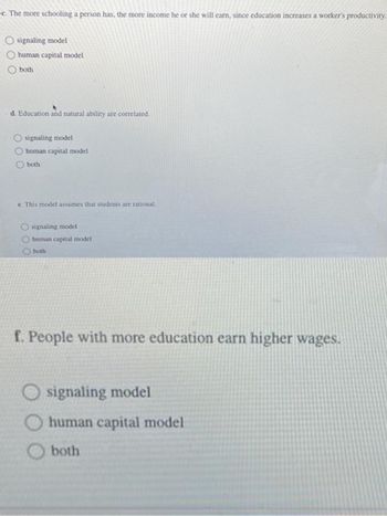 c. The more schooling a person has, the more income he or she will earn, since education increases a worker's productivity.
Osignaling model
human capital model
both
d. Education and natural ability are correlated.
signaling model
Ohuman capital model
Oboth
e. This model assumes that students are rational.
Osignaling model
Ohuman capital model
both
f. People with more education earn higher wages.
signaling model
human capital model
both