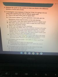 1. Interpret the quote in the context of what you think is the difference
between a house and a home.
2. A rectangular room measures 13 feet by 15 feet. It is going to be car-
peted with carpeting that sells for $68 per square yard.
a. What is the area of the room in square feet?
b. If the room is drawn to - inch represents 1 foot scale, give the
dimensions of the room in inches on the scale drawing.
c. A yard equals 3 feet. How many square feet are in a square yard?
d. How many square yards will it take to carpet the room? Round
up to the next greater integer.
e. What is the total price for the carpeting?
f. In the early mid-2000s, there was a dramatic increase in the price
of carpeting, since it was a petroleum-based product. As a result,
selling by the yard made it look expensive. Some stores started
selling carpet by the square foot. How much would a square yard
of carpet selling for $8.95 per square foot cost?
g. This room is well-insulated and is on the south side of the house.
It has an 8-foot-high ceiling. How large an air conditioner would
this room require? Round to the nearest thousand BTUS.
3. A rectangular room has length L and width W, where L and W are
measured in feet.
a. Express the area in square feet algebraically.
b. If carpeting costs x dollars per square yard, express the cost of
carpeting this room algebraically.
4. A rectangular room is 14 feet by 20 feet. The ceiling is 8 feet high.
a. Find the length and width of the smaller wall.
b. Find the area of the smaller wall.
c. Find the area of the larger wall.
d Find the total area of the faur walls int
DELL
