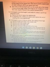 selling carpet by the square foot. How much would a square yard
of carpet selling for $8.95 per square foot cost?
g. This room is well-insulated and is on the south side of the house.
It has an 8-foot-high ceiling. How large an air conditioner would
this room require? Round to the nearest thousand BTUS.
3. A rectangular room has length L and width W, where L and W are
measured in feet.
a. Express the area in square feet algebraically.
b. If carpeting costs x dollars per square yard, express the cost of
carpeting this room algebraically.
4. A rectangular room is 14 feet by 20 feet. The ceiling is 8 feet high.
a. Find the length and width of the smaller wall.
b. Find the area of the smaller wall.
c. Find the area of the larger wall.
d. Find the total area of the four walls in the room.
e. If a gallon of paint costs $36.50 and it covers 350 square feet on
average, what is the cost of painting the room with two coats of
paint? Explain your answer.
f. This room is well-insulated and is on the north side of the house.
How large an air conditioner would this room require? Round to
the nearest thousand BTUS.
com
5. A gazebo in the shape of a regular octagon has equal sides of 9 feet
and an apothem of 10.9 feet.
a. If one side of a gazebo is open, and the other sides have a railing,
find the cost of the railing if it sells for $7.90 per foot.
b. Find the area of the gazebo.
c. Find the cost of the gazebo's floor if the flooring costs $3 per
square foot. Round to the nearest hundred dollars.
DELL
