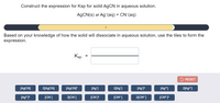 Construct the expression for Ksp for solid A9CN in aqueous solution.
AGCN(s) = Ag*(aq) + CN-(aq)
1
Based on your knowledge of how the solid will dissociate in aqueous solution, use the tiles to form the
expression.
Ksp
RESET
[AGCN]
2[A9CN]
[A9CNJ?
[Ag*]
2[Ag*]
[Ag*P
[Ag*]
2[Ag*]
[Ag*P
[CN]
2[CN]
[CN-P
[CN²]
2[CN ]
[CN-1?
