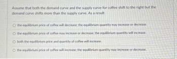 Assume that both the demand curve and the supply curve for coffee shift to the right but the
demand curve shifts more than the supply curve. As a result
the equilibrium price of coffee will decrease; the equilibrium quantity may increase or decrease.
the equilibrium price of coffee may increase or decrease; the equilibrium quantity will increase.
O both the equilibrium price and quantity of coffee will increase.
O the equilibrium price of coffee will increase; the equilibrium quantity may increase or decrease.