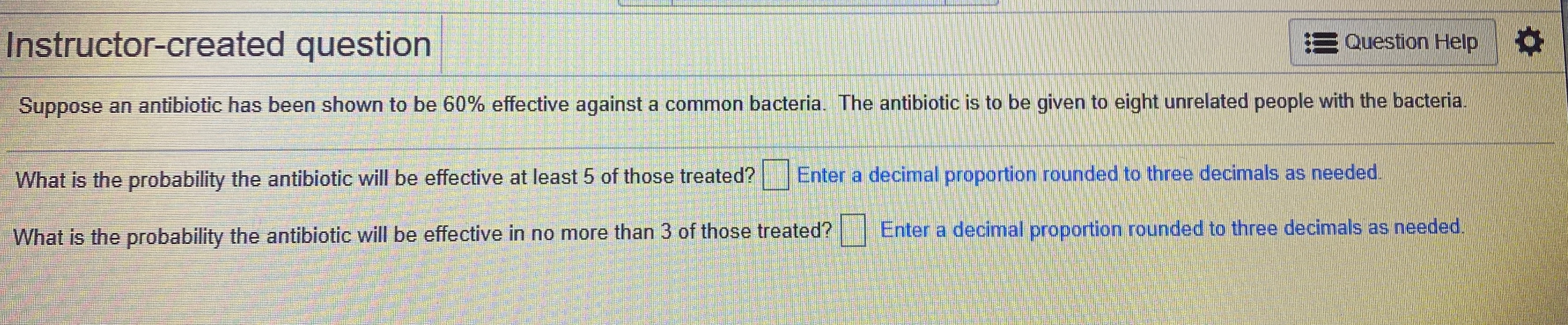 Instructor-created question
E Question Help
Suppose an antibiotic has been shown to be 60% effective against a common bacteria. The antibiotic is to be given to eight unrelated people with the bacteria.
Enter a decimal proportion rounded to three decimals as needed.
What is the probability the antibiotic will be effective at least 5 of those treated?
Enter a decimal proportion rounded to three decimals as needed.
What is the probability the antibiotic will be effective in no more than 3 of those treated?
