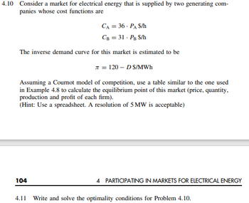 4.10 Consider a market for electrical energy that is supplied by two generating com-
panies whose cost functions are
CA = 36 - PA $/h
CB = 31 - PB S/h
The inverse demand curve for this market is estimated to be
л=120-DS/MWh
Assuming a Cournot model of competition, use a table similar to the one used
in Example 4.8 to calculate the equilibrium point of this market (price, quantity,
production and profit of each firm).
(Hint: Use a spreadsheet. A resolution of 5 MW is acceptable)
104
4.11
4 PARTICIPATING IN MARKETS FOR ELECTRICAL ENERGY
Write and solve the optimality conditions for Problem 4.10.