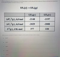 UF6 is a compound used in the process of enriching uranium. Use the attached thermodynamic data to calculate the temperature
for the following phase transition shown at 1 atm.
UF6(s) → UF6(g)
UF6(g)
UF6(s)
AH,(g), kJ/mol
-2148
-2197
AG, (g), kJ/mol
-2029
-2008
s'(g), J/K-mol
377
228
Select an answer and submit. for keyboard navigation, use the up/down arrow keys to select an answer.
a
55.9°C
b.
329°C
304°C
57.0'C
e
62.3°C
