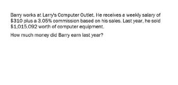 Barry works at Larry's Computer Outlet. He receives a weekly salary of
$310 plus a 3.05% commission based on his sales. Last year, he sold
$1,015,092 worth of computer equipment.
How much money did Barry earn last year?