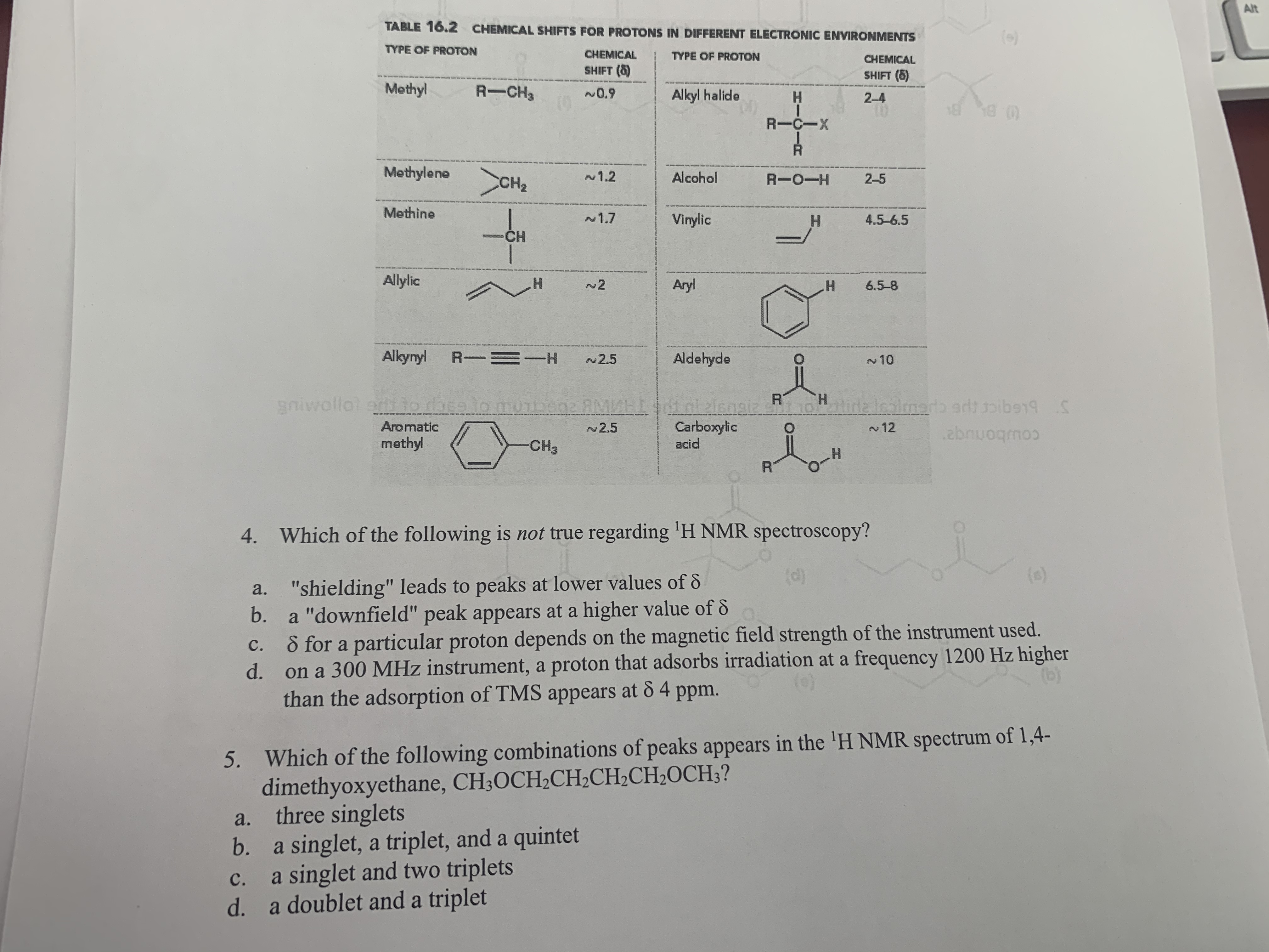 4. Which of the following is not true regarding 'H NMR spectroscopy?
(d)
a. "shielding" leads to peaks at lower values of &
b.
(s)
a "downfield" peak appears at a higher value of &
8 for a particular proton depends on the magnetic field strength of the instrument used.
d.
с.
on a 300 MHz instrument, a proton that adsorbs irradiation at a frequency 1200 Hz higher
than the adsorption of TMS appears at 8 4 ppm.
