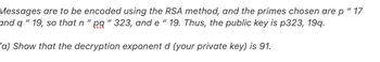 Messages are to be encoded using the RSA method, and the primes chosen are p " 17
and q "19, so that n "pq " 323, and e "19. Thus, the public key is p323, 19q.
(a) Show that the decryption exponent d (your private key) is 91.